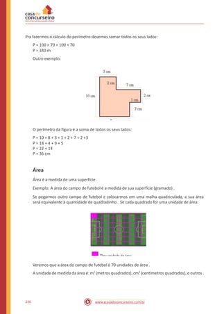 Pra fazermos o cálculo do perímetro devemos somar todos os seus lados:
P = 100 + 70 + 100 + 70
P = 340 m
Outro exemplo:
O perímetro da figura é a soma de todos os seus lados:
P = 10 + 8 + 3 + 1 + 2 + 7 + 2 +3
P = 18 + 4 + 9 + 5
P = 22 + 14
P = 36 cm
Área
Área é a medida de uma superfície .
Exemplo: A área do campo de futebol é a medida de sua superfície (gramado) .
Se pegarmos outro campo de futebol e colocarmos em uma malha quadriculada, a sua área
será equivalente à quantidade de quadradinho . Se cada quadrado for uma unidade de área:
Veremos que a área do campo de futebol é 70 unidades de área .
A unidade de medida da área é: m2
(metros quadrados), cm2
(centímetros quadrados), e outros .
236 www.acasadoconcurseiro.com.br
 