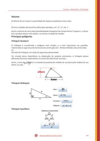 Correios – Matemática – Prof. Dudan
Volume
O volume de um corpo é a quantidade de espaço ocupada por esse corpo
.
Ele tem unidades de tamanho cúbico (por exemplo, cm3
, m3
, in3
, etc .) .
Assim o volume de uma caixa (paralelepípedo retangular) de comprimento T, largura L, e altura
A é o produto desses três valores, na mesma unidade de medida .
Principais polígonos
Triângulo Qualquer
O triângulo é considerado o polígono mais simples e o mais importante nas questões
relacionadas à segurança de estruturas da construção civil . Muitos telhados são construídos
no
formato de triângulo, em razão da segurança apresentada .
Em virtude dessa importância na elaboração de projetos estruturais, o triângulo possui
diferentes fórmulas matemáticas no intuito de determinar sua área .
Assim, a área do triângulo é a metade do produto da medida da sua base pela medida da sua
altura, ou seja,
Triângulo Retângulo
Triângulo Equilátero
237www.acasadoconcurseiro.com.br
 