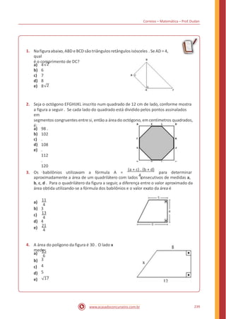 Correios – Matemática – Prof. Dudan
1. Na figuraabaixo, ABD e BCD são triângulosretângulosisósceles . Se AD = 4,
qual
é o comprimento de DC?
2a)
b)
c)
d)
e)
4
6
7
8
8 2
2. Seja o octógono EFGHIJKL inscrito num quadrado de 12 cm de lado, conforme mostra
a figura a seguir . Se cada lado do quadrado está dividido pelos pontos assinalados
em
segmentos congruentes entre si, então a área do octógono, em centímetros quadrados,
é:
a)
b)
c)
d)
e)
98 .
102
.
108
.
112
.
120
. (a + c) . (b + d)
3. Os babilônios utilizavam a fórmula A = para determinar
aproximadamente a área de um quadrilátero com lados 4onsecutivos de medidas a,c
b, c, d . Para o quadrilátero da figura a seguir, a diferença entre o valor aproximado da
área obtida utilizando-se a fórmula dos babilônios e o valor exato da área é
11a)
4
b) 3
13c)
4
d) 4
21
4e)
4. A área do polígono da figura é 30 . O lado x
mede15
6
3
4
5
a)
b)
c)
d)
e) 17
239www.acasadoconcurseiro.com.br
 