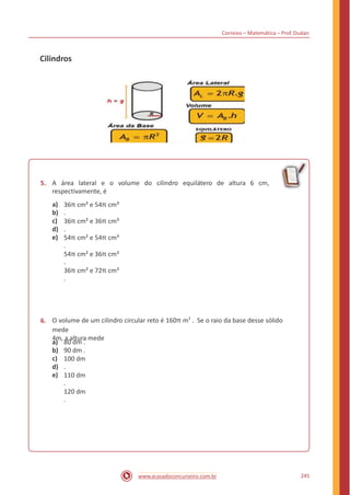 Correios – Matemática – Prof. Dudan
Cilindros
5. A área lateral e o volume do cilindro equilátero de altura 6 cm,
respectivamente, é
a)
b)
c)
d)
e)
36π cm² e 54π cm³
.
36π cm² e 36π cm³
.
54π cm² e 54π cm³
.
54π cm² e 36π cm³
.
36π cm² e 72π cm³
.
O volume de um cilindro circular reto é 160π m3
. Se o raio da base desse sólido
mede
4m, a altura mede
6.
a)
b)
c)
d)
e)
80 dm .
90 dm .
100 dm
.
110 dm
.
120 dm
.
245www.acasadoconcurseiro.com.br
 