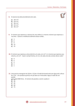 Correios – Matemática – Prof. Dudan
8. O volume da esfera de diâmetro 6m vale .
a)
b)
c)
d)
e)
18 π m³
24 π m³
30 π m³
32 π m³
36 π m³
9. O número que expressa o volume de uma esfera é o mesmo número que expressa a
sua área . Calcule a medida do diâmetro desse sólido .
a)
b)
c)
d)
e)
3
6
9
12
15
10. O número que expressa a área total de um cubo, em cm², é o mesmo que expressa seu
volume, em cm³ . Qual o comprimento, em cm, de cada uma das arestas desse cubo?
a)
b)
c)
d)
e)
9
6
4
2
1
11. Uma piscina retangular de 10,0m x 15,0m e fundo horizontal está com água até a altura
de 1,5m . Um produto químico em pó deve ser misturado à água à razão de um
pacote
para cada 4500 litros . O número de pacotes a serem usados é:
a)
b)
c)
d)
e)
45
50
55
60
75
247www.acasadoconcurseiro.com.br
 