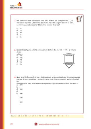 12. Um caminhão tem carroceria com 3,40 metros de comprimento, 2,50
metros de largura e 1,20 metros de altura . Quantas viagens devem-se fazer,
no mínimo, para transportar 336 metros cúbicos de arroz?
a)
b)
c)
d)
e)
24
29
30
32
33
No sólido da figura, ABCD é um quadrado de lado 2 e AE = BE = 10 . O volume
desse
sólido é:
13.
a)
b)
c)
d)
e)
5π/2
4π/3
4π
5π
3π
14. Num tonel de forma cilíndrica, está depositada uma quantidade de vinho que ocupa a
metade de sua capacidade . Retirando-se 40 litros de seu conteúdo, a altura do nível
do
vinho baixa de 20% . O número que expressa a capacidade desse tonel, em litros é:
a)
b)
c)
d)
e)
200
.
300
.
400
.
500
.
800
.
248 www.acasadoconcurseiro.com.br
Gabarito: 1. D 2. D 3. D 4. E 5. A 6. C 7. D 8. E 9. B 10. B 11. B 12. E 13. E 14. C
 