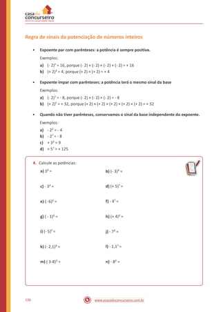 Regra de sinais da potenciação de números inteiros
• Expoente par com parênteses: a potência é sempre positiva.
Exemplos:
a) (- 2)4
= 16, porque (- 2) × (- 2) × (- 2) × (- 2) = + 16
b) (+ 2)² = 4, porque (+ 2) × (+ 2) = + 4
• Expoente ímpar com parênteses: a potência terá o mesmo sinal da base
Exemplos:
a) (- 2)3
= - 8, porque (- 2) × (- 2) × (- 2) = - 8
b) (+ 2)5
= + 32, porque (+ 2) × (+ 2) × (+ 2) × (+ 2) × (+ 2) = + 32
• Quando não tiver parênteses, conservamos o sinal da base independente do expoente.
Exemplos:
a) - 2² = - 4
b) - 23
= - 8
c) + 3² = 9
d) + 53
= + 125
4. Calcule as potências:
a) 3² = b) (- 3)² =
d) (+ 5)3
=c) - 3² =
f) - 43
=e) (- 6)² =
g) ( - 1)² = h) (+ 4)² =
i) (- 5)0
= j) - 7² =
l) - 1,13
=k) (- 2,1)² =
m) ( 3-8)² = n) - 8² =
136 www.acasadoconcurseiro.com.br
 