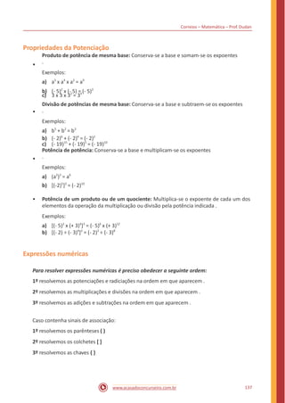 Correios – Matemática – Prof. Dudan
Propriedades da Potenciação
•
Produto de potência de mesma base: Conserva-se a base e somam-se os expoentes
.
Exemplos:
a) a3
x a4
x a2
= a9
c) 3 x 3 x 32
= 34
b) (- 5)2
x (- 5) = (- 5)3
•
Divisão de potências de mesma base: Conserva-se a base e subtraem-se os expoentes
.
Exemplos:
a) b5
+ b2
= b3
c) (- 19)15
+ (- 19)5
= (- 19)10
b) (- 2)6
+ (- 2)4
= (- 2)2
•
Potência de potência: Conserva-se a base e multiplicam-se os expoentes
.
Exemplos:
a) (a2
)3
= a6
b) [(-2)5
]2
= (- 2)10
• Potência de um produto ou de um quociente: Multiplica-se o expoente de cada um dos
elementos da operação da multiplicação ou divisão pela potência indicada .
Exemplos:
a) [(- 5)2
x (+ 3)4
]3
= (- 5)6
x (+ 3)12
b) [(- 2) ÷ (- 3)4
]2
= (- 2)2
÷ (- 3)8
Expressões numéricas
Para resolver expressões numéricas é preciso obedecer a seguinte ordem:
1º resolvemos as potenciações e radiciações na ordem em que aparecem .
2º resolvemos as multiplicações e divisões na ordem em que aparecem .
3º resolvemos as adições e subtrações na ordem em que aparecem .
Caso contenha sinais de associação:
1º resolvemos os parênteses ( )
2º resolvemos os colchetes [ ]
3º resolvemos as chaves { }
137www.acasadoconcurseiro.com.br
 