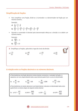 Correios – Matemática – Prof. Dudan
Simplificação de frações
• Para simplificar uma fração, dividi-se o numerador e o denominador da fração por um
mesmo número .
Exemplo:
6 ÷ 2 = 3a)
14 2 7
40 ÷ 2 = 20 ÷ 2 = 10 ou 40 ÷ 4 = 10b)
12 2 6 2 3 12 4 3
• Quando o numerador é divisível pelo denominador efetua-se a divisão e se obtém um
número inteiro .
Exemplo:
100
-25
299
23
a) = - 4
b) = 13
8. Simplifique as frações, aplicando a regra de sinais da divisão:
a) b) c) d)
A relação entre as frações decimais e os números decimais
139www.acasadoconcurseiro.com.br
 