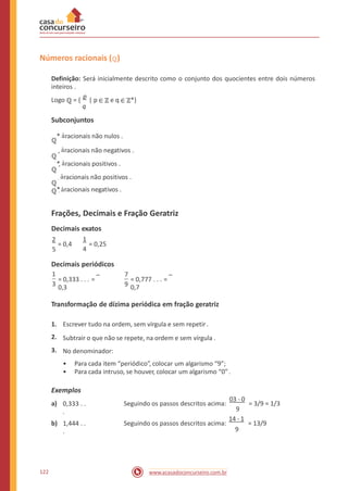 Números racionais (ℚ)
Definição: Será inicialmente descrito como o conjunto dos quocientes entre dois números
inteiros .
Logo ℚ = {
p
| p ∈ ℤ e q ∈ ℤ*}
q
Subconjuntos
ℚ
* àracionais não nulos .
ℚ
+ àracionais não negativos .
ℚ
*+ àracionais positivos .
ℚ
- àracionais não positivos .
ℚ*- àracionais negativos .
Frações, Decimais e Fração Geratriz
Decimais exatos
1
4
2
5
= 0,4 = 0,25
Decimais periódicos
1 7
= 0,333 . . . =
0,3
= 0,777 . . . =
0,73 9
Transformação de dízima periódica em fração geratriz
1.
2.
3.
Escrever tudo na ordem, sem vírgula e sem repetir.
Subtrair o que não se repete, na ordem e sem vírgula .
No denominador:
•
•
Para cada item “periódico”, colocar um algarismo “9”;
Para cada intruso, se houver, colocar um algarismo “0” .
Exemplos
03 - 0
a) 0,333 . .
.
Seguindo os passos descritos acima: = 3/9 = 1/3
9
14 - 1
b) 1,444 . .
.
Seguindo os passos descritos acima: = 13/9
9
122 www.acasadoconcurseiro.com.br
 
