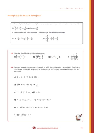 Correios – Matemática – Prof. Dudan
Multiplicação e divisão de frações
10. Efetue e simplifique quando for possível:
a) b) - c) (-4) d)
11. Aplique seus conhecimentos e calcule o valor das expressões numéricas . Observe as
operações indicadas, a existência de sinais de associação e tenha cuidado com as
potências .
a) (- 1 – 2 – 3 – 4 -5) ÷ (+ 15) =
b) (8 + 10 ÷ 2 – 12) ÷ (- 4 + 3) =
c) – 3 – {- 2 – [(- 35) ÷ + 2]} =
d) 4 – {(-2) × (- 3) – [- 11 + (- 3) × (- 4)] – (- 1)} =
e) – 2 + {- 5 – [- 2 – (- 2) – 3 – (3 – 2) ] + 5} =
f) – 15 + 10 ÷ (2 – 7) =
141www.acasadoconcurseiro.com.br
 