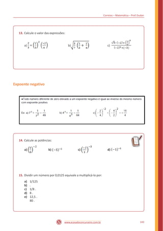 Correios – Matemática – Prof. Dudan
13. Calcule o valor das expressões:
a) + b) c)
Expoente negativo
14. Calcule as potências:
a) b) c) d)
15. Dividir um número por 0,0125 equivale a multiplicá-lo por:
a)
b)
c)
d)
e)
1/125
.
1/8 .
8 .
12,5 .
80 .
143www.acasadoconcurseiro.com.br
 