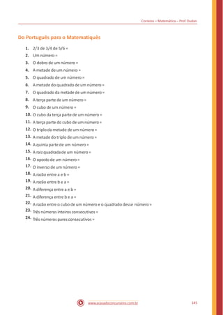 Correios – Matemática – Prof. Dudan
Do Português para o Matematiquês
1.
2.
3.
4.
5.
6.
7.
8.
9.
10.
11.
12.
13.
14.
15.
16.
17.
18.
19.
20.
21.
22.
23.
24.
2/3 de 3/4 de 5/6 =
Um número =
O dobro de um número =
A metade de um número =
O quadrado de um número =
A metade do quadrado de um número =
O quadrado da metade de um número =
A terça parte de um número =
O cubo de um número =
O cubo da terça parte de um número =
A terça parte do cubo de um número =
O triplo da metade de um número =
A metade do triplo de um número =
A quinta parte de um número =
A raiz quadrada de um número =
O oposto de um número =
O inverso de um número =
A razão entre a e b =
A razão entre b e a =
A diferença entre a e b =
A diferença entre b e a =
A razão entre o cubo de um número e o quadrado desse número=
Três números inteiros consecutivos =
Três números pares consecutivos=
145www.acasadoconcurseiro.com.br
 