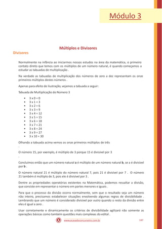 Módulo 3
Múltiplos e Divisores
Divisores
Normalmente na infância ao iniciarmos nossos estudos na área da matemática, o primeiro
contato direto que temos com os múltiplos de um número natural, é quando começamos a
estudar as tabuadas de multiplicação .
Na verdade as tabuadas de multiplicação dos números de zero a dez representam os onze
primeiros múltiplos destes números .
Apenas para efeito de ilustração, vejamos a tabuada a seguir:
Tabuada de Multiplicação do Número 3
•
•
•
•
•
•
•
•
•
•
•
3 x 0 = 0
3 x 1 = 3
3 x 2 = 6
3 x 3 = 9
3 x 4 = 12
3 x 5 = 15
3 x 6 = 18
3 x 7 = 21
3 x 8 = 24
3 x 9 = 27
3 x 10 = 30
Olhando a tabuada acima vemos os onze primeiros múltiplos de três
.
O número 15, por exemplo, é múltiplo de 3 porque 15 é divisível por 3
.
Concluímos então que um número natural a é múltiplo de um número natural b, se a é divisível
por b .
O número natural 21 é múltiplo do número natural 7, pois 21 é divisível por 7 . O número
21 também é múltiplo de 3, pois ele é divisível por 3 .
Dentre as propriedades operatórias existentes na Matemática, podemos ressaltar a divisão,
que consiste em representar o número em partes menores e iguais .
Para que o processo da divisão ocorra normalmente, sem que o resultado seja um número
não inteiro, precisamos estabelecer situações envolvendo algumas regras de divisibilidade .
Lembrando que um número é considerado divisível por outro quando o resto da divisão entre
eles é igual a zero .
Usar corretamente e dinamicamente os critérios de divisibilidade agilizará não somente as
operações básicas como também questões mais complexas do edital .
147www.acasadoconcurseiro.com.br
 