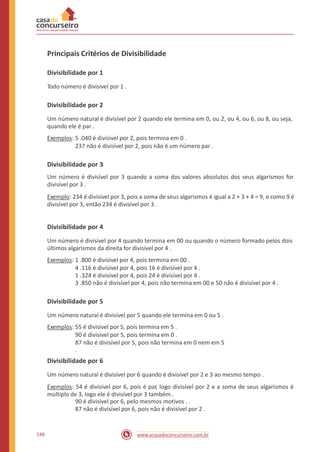 Principais Critérios de Divisibilidade
Divisibilidade por 1
Todo número é divisível por 1 .
Divisibilidade por 2
Um número natural é divisível por 2 quando ele termina em 0, ou 2, ou 4, ou 6, ou 8, ou seja,
quando ele é par.
Exemplos: 5 .040 é divisível por 2, pois termina em 0 .
237 não é divisível por 2, pois não é um número par .
Divisibilidade por 3
Um número é divisível por 3 quando a soma dos valores absolutos dos seus algarismos for
divisível por 3 .
Exemplo: 234 é divisível por 3, pois a soma de seus algarismos é igual a 2 + 3 + 4 = 9, e como 9 é
divisível por 3, então 234 é divisível por 3 .
Divisibilidade por 4
Um número é divisível por 4 quando termina em 00 ou quando o número formado pelos dois
últimos algarismos da direita for divisível por 4 .
Exemplos: 1 .800 é divisível por 4, pois termina em 00 .
4 .116 é divisível por 4, pois 16 é divisível por 4 .
1 .324 é divisível por 4, pois 24 é divisível por 4 .
3 .850 não é divisível por 4, pois não termina em 00 e 50 não é divisível por 4 .
Divisibilidade por 5
Um número natural é divisível por 5 quando ele termina em 0 ou 5 .
Exemplos: 55 é divisível por 5, pois termina em 5 .
90 é divisível por 5, pois termina em 0 .
87 não é divisível por 5, pois não termina em 0 nem em 5
.
Divisibilidade por 6
Um número natural é divisível por 6 quando é divisível por 2 e 3 ao mesmo tempo .
Exemplos: 54 é divisível por 6, pois é par, logo divisível por 2 e a soma de seus algarismos é
múltiplo de 3, logo ele é divisível por 3 também .
90 é divisível por 6, pelo mesmos motivos . .
87 não é divisível por 6, pois não é divisível por 2 .
148 www.acasadoconcurseiro.com.br
 