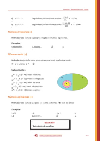Correios – Matemática – Prof. Dudan
123 - 1
c) 1,232323 .
. .
Seguindo os passos descritos acima: = 122/99
99
2134 - 21
d) 2,1343434 . .
.
Seguindo os passos descritos acima: = 2113/990
990
Números irracionais ( 𝕀)
Definição: Todo número cuja representação decimal não é periódica .
Exemplos:
0,212112111 .
. .
π1,203040 . .
.
2
Números reais (ℝ)
Definição: Conjunto formado pelos números racionais e pelos irracionais .
ℝ = ℚ ∪ 𝕀, sendo ℚ ∩ 𝕀 = Ø
Subconjuntos
ℝ
* = {x
∈
R | × ≠ 0} àreais não nulos
ℝ
+ = {x
∈
R | × ≥ 0} àreais não negativos
ℝ
*+ = {x
∈
R | × > 0} àreais positivos
ℝ
- = {x
∈
R | × ≤ 0} àreais não positivos
ℝ*- = {x ∈ R | × < 0} àreais negativos
Q I
Z
N
Números complexos ( )
Definição: Todo número que pode ser escrito na forma a + bi, com a e b reais
.
Exemplos:
3 + 2i
1,3
- 3i
1,203040 . .
.
- 2 + 7i 9
π
123www.acasadoconcurseiro.com.br
Resumindo:
Todo número é complexo.
 