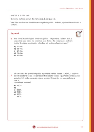 Correios – Matemática – Prof. Dudan
MMC (2, 3, 6) = 2 x 3 = 6
O mínimo múltiplo comum dos números 2, 3, 6 é igual a 6 .
De 6 em 6 horas os três remédios serão ingeridos juntos . Portanto, o próximo horário será às
14 horas .
Faça você
1. Três navios fazem viagens entre dois portos . O primeiro a cada 4 dias, o
segundo a cada 6 dias e o terceiro a cada 9 dias . Se esses navios partirem
juntos, depois de quantos dias voltarão a sair juntos, pela primeira vez?
a)
b)
c)
d)
e)
12 dias
15 dias
24 dias
36 dias
40 dias
2.
Em uma casa há quatro lâmpadas, a primeira acende a cada 27 horas, a segunda
acende a cada 45 horas, a terceira acende a cada 60 horas e a quarta só acende quando
as outras três estão acesas ao mesmo tempo . De quantas em quantas horas a
quarta
lâmpada vai acender?
a)
b)
c)
d)
e)
450 h
.
500h .
540h .
600h .
640h .
153www.acasadoconcurseiro.com.br
 