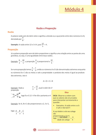 Módulo 4
Razão e Proporção
Razão
A palavra razão vem do latim ratio e significa a divisão ou o quociente entre dois números A e B,
denotada por .
A
B
Exemplo: A razão entre 12 e 3 é 4, pois
12
= 4 .
3
Proporção
Já a palavra proporção vem do latim proportione e significa uma relação entre as partes de uma
grandeza, ou seja, é uma igualdade entre duas razões .
6 10 6 10
=Exemplo: , a proporção é proporcional a .
3 5 3 5
A C
=Se numa proporção temos B D , então os números A e D são denominados extremos enquanto
os números B e C são os meios e vale a propriedade: o produto dos meios é igual ao produto
dos extremos, isto é:
A × D = C × B
x 12
=Exemplo: Dada a
proporção
, qual o valor de x?
3 9
Dica
DICA: Observe a ordem com
que os valores são enunciados
para interpretar corretamente a
questão .
x 12
=
3 9
logo 9.x=3.12 → 9x=36 e portanto x=4
Exemplo: Se A, B e C são proporcionais a 2, 3 e 5,
• Exemplos: A razão entre a e b
é a/b e não b/a!!!
logo: A B C A sua idade e a do seu colega
são
proporcionais a 3 e 4,
= =
2 3 5
sua idade 3 .logo =
idade do colega 4
157www.acasadoconcurseiro.com.br
 
