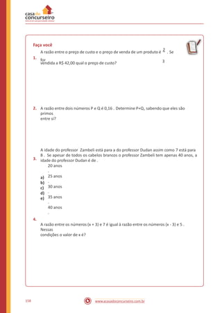 Faça você
A razão entre o preço de custo e o preço de venda de um produto é
2
. Se
for1.
3vendida a R$ 42,00 qual o preço de custo?
2. A razão entre dois números P e Q é 0,16 . Determine P+Q, sabendo que eles são
primos
entre si?
3.
A idade do professor Zambeli está para a do professor Dudan assim como 7 está para
8 . Se apesar de todos os cabelos brancos o professor Zambeli tem apenas 40 anos, a
idade do professor Dudan é de .
a)
b)
c)
d)
e)
20 anos
.
25 anos
.
30 anos
.
35 anos
.
40 anos
.
4.
A razão entre os números (x + 3) e 7 é igual à razão entre os números (x - 3) e 5 .
Nessas
condições o valor de x é?
158 www.acasadoconcurseiro.com.br
 