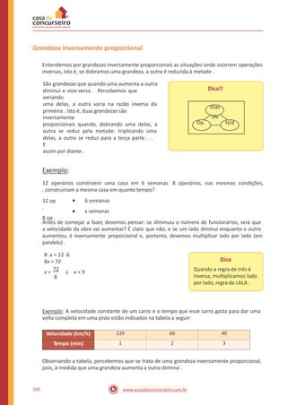 Grandeza inversamente proporcional
Entendemos por grandezas inversamente proporcionais as situações onde ocorrem operações
inversas, isto é, se dobramos uma grandeza, a outra é reduzida à metade .
São grandezas que quando uma aumenta a outra
diminui e vice-versa . Percebemos que
variando
uma delas, a outra varia na razão inversa da
primeira . Isto é, duas grandezas são
inversamente
proporcionais quando, dobrando uma delas, a
outra se reduz pela metade; triplicando uma
delas, a outra se reduz para a terça parte . . .
E
assim por diante .
Dica!!
Exemplo:
12 operários constroem uma casa em 6 semanas
. construiriam a mesma casa em quanto tempo?
8 operários, nas mesmas condições,
12 op
.
8 op .
6 semanas
x semanas
Antes de começar a fazer, devemos pensar: se diminuiu o número de funcionários, será que
a velocidade da obra vai aumentar? É claro que não, e se um lado diminui enquanto o outro
aumentou, é inversamente
paralelo) .
proporcional e, portanto, devemos multiplicar lado por lado (em
8 .x = 12 .6
8x = 72
x =
72
à x = 9
8
Dica
Quando a regra de três é
inversa, multiplicamos lado
por lado, regra da LALA .
Exemplo: A velocidade constante de um carro e o tempo que esse carro gasta para dar uma
volta completa em uma pista estão indicados na tabela a seguir:
Observando a tabela, percebemos que se trata de uma grandeza inversamente proporcional,
pois, à medida que uma grandeza aumenta a outra diminui .
160 www.acasadoconcurseiro.com.br
Velocidade (km/h) 120 60 40
Tempo (min) 1 2 3
Dias
inv
Op. H/d
 