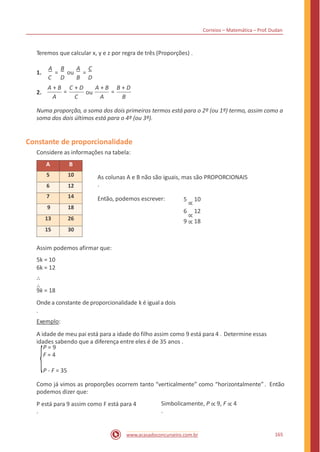 Correios – Matemática – Prof. Dudan
Teremos que calcular x, y e z por regra de três (Proporções) .
A B A C
1. = ou =
C D B D
A + B C + D A + B B + D
= =2. ou
A C A B
Numa proporção, a soma dos dois primeiros termos está para o 2º (ou 1º) termo, assim como a
soma dos dois últimos está para o 4º (ou 3º).
Constante de proporcionalidade
Considere as informações na tabela:
As colunas A e B não são iguais, mas são PROPORCIONAIS
.
5
∝
10
6
∝
12
9 ∝ 18
Então, podemos escrever:
Assim podemos afirmar que:
5k = 10
6k = 12
∴
∴
9k = 18
Onde a constante de proporcionalidade k é igual a dois
.
Exemplo:
A idade de meu pai está para a idade do filho assim como 9 está para 4 . Determine essas
idades sabendo que a diferença entre eles é de 35 anos .
P = 9
F = 4
P - F = 35
Como já vimos as proporções ocorrem tanto “verticalmente” como “horizontalmente”. Então
podemos dizer que:
Simbolicamente, P ∝ 9, F ∝ 4
.
P está para 9 assim como F está para 4
.
165www.acasadoconcurseiro.com.br
A B
5 10
6 12
7 14
9 18
13 26
15 30
 
