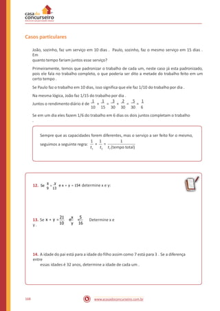 Casos particulares
João, sozinho, faz um serviço em 10 dias . Paulo, sozinho, faz o mesmo serviço em 15 dias .
Em
quanto tempo fariam juntos esse serviço?
Primeiramente, temos que padronizar o trabalho de cada um, neste caso já esta padronizado,
pois ele fala no trabalho completo, o que poderia ser dito a metade do trabalho feito em um
certo tempo .
Se Paulo faz o trabalho em 10 dias, isso significa que ele faz 1/10 do trabalho por dia .
Na mesma lógica, João faz 1/15 do trabalho por dia .
1 1 3 2 5 1
Juntos o rendimento diário é de + = + = =
10 15 30 30 30 6
Se em um dia eles fazem 1/6 do trabalho em 6 dias os dois juntos completam o trabalho
.
Sempre que as capacidades forem diferentes, mas o serviço a ser feito for o mesmo,
1 1 1
+ =seguimos a seguinte regra:
t1 t2 tT (tempo total)
x y
=12. Se e x + y = 154 determine x e y:
9 13
21 x 5
13. Se x + y = e = Determine x e
y . 10 y 16
14. A idade do pai está para a idade do filho assim como 7 está para 3 . Se a diferença
entre
essas idades é 32 anos, determine a idade de cada um .
168 www.acasadoconcurseiro.com.br
 