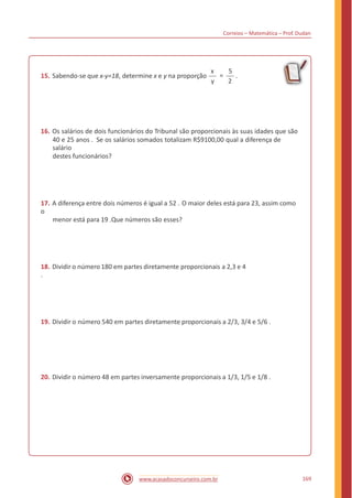 Correios – Matemática – Prof. Dudan
x 5
15. Sabendo-se que x-y=18, determine x e y na proporção = .
y 2
16. Os salários de dois funcionários do Tribunal são proporcionais às suas idades que são
40 e 25 anos . Se os salários somados totalizam R$9100,00 qual a diferença de
salário
destes funcionários?
17. A diferença entre dois números é igual a 52 . O maior deles está para 23, assim como
o
menor está para 19 .Que números são esses?
18. Dividir o número 180 em partes diretamente proporcionais a 2,3 e 4
.
19. Dividir o número 540 em partes diretamente proporcionais a 2/3, 3/4 e 5/6 .
20. Dividir o número 48 em partes inversamente proporcionais a 1/3, 1/5 e 1/8 .
169www.acasadoconcurseiro.com.br
 