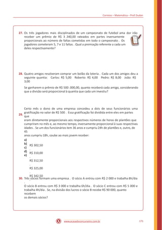 dor irão
Correios – Matemática – Prof. Dudan
27. Os três jogadores mais disciplinados de um campeonato de futebol ama
receber um prêmio de R$ 3 .340,00 rateados em partes inversamente
proporcionais ao número de faltas cometidas em todo o campeonato . Os
jogadores cometeram 5, 7 e 11 faltas . Qual a premiação referente a cada um
deles respectivamente?
28. Quatro amigos resolveram comprar um bolão da loteria . Cada um dos amigos deu a
seguinte quantia: Carlos: R$ 5,00 Roberto: R$ 4,00 Pedro: R$ 8,00 João: R$
3,00
Se ganharem o prêmio de R$ 500 .000,00, quanto receberá cada amigo, considerando
que a divisão será proporcional à quantia que cada um investiu?
29.
Certo mês o dono de uma empresa concedeu a dois de seus funcionários uma
gratificação no valor de R$ 500 . Essa gratificação foi dividida entre eles em partes
que
eram diretamente proporcionais aos respectivos números de horas de plantões que
cumpriram no mês e, ao mesmo tempo, inversamente proporcional à suas respectivas
idades . Se um dos funcionários tem 36 anos e cumpriu 24h de plantões e, outro, de
45
anos cumpriu 18h, coube ao mais jovem receber:
a)
b)
c)
d)
e)
R$ 302,50
.
R$ 310,00
.
R$ 312,50
.
R$ 325,00
.
R$ 342,50
.30. Três sócios formam uma empresa . O sócio A entrou com R$ 2 000 e trabalha 8h/dia
.
O sócio B entrou com R$ 3 000 e trabalha 6h/dia . O sócio C entrou com R$ 5 000 e
trabalha 4h/dia . Se, na divisão dos lucros o sócio B recebe R$ 90 000, quanto
recebem
os demais sócios?
171www.acasadoconcurseiro.com.br
 