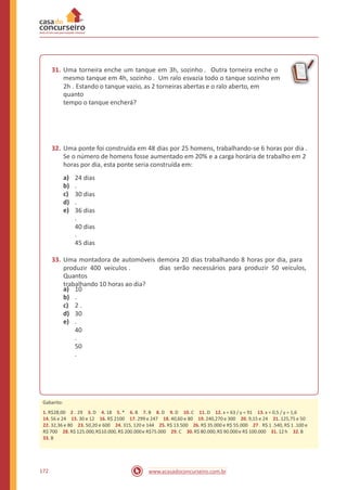 31. Uma torneira enche um tanque em 3h, sozinho . Outra torneira enche o
mesmo tanque em 4h, sozinho . Um ralo esvazia todo o tanque sozinho em
2h . Estando o tanque vazio, as 2 torneiras abertas e o ralo aberto, em
quanto
tempo o tanque encherá?
32. Uma ponte foi construída em 48 dias por 25 homens, trabalhando-se 6 horas por dia .
Se o número de homens fosse aumentado em 20% e a carga horária de trabalho em 2
horas por dia, esta ponte seria construída em:
a)
b)
c)
d)
e)
24 dias
.
30 dias
.
36 dias
.
40 dias
.
45 dias
33. Uma montadora de automóveis demora 20 dias trabalhando 8 horas por dia, para
produzir 400 veículos .
Quantos
trabalhando 10 horas ao dia?
dias serão necessários para produzir 50 veículos,
a)
b)
c)
d)
e)
10
.
2 .
30
.
40
.
50
.
172 www.acasadoconcurseiro.com.br
Gabarito:
1. R$28,00 2 . 29 3. D 4. 18 5. * 6. B 7. B 8. D 9. D 10. C 11. D 12. x = 63 / y = 91 13. x = 0,5 / y = 1,6
14. 56 e 24 15. 30 e 12 16. R$ 2100 17. 299 e 247 18. 40,60 e 80 19. 240,270 e 300 20. 9,15 e 24 21. 125,75 e 50
22. 32,36 e 80 23. 50,20 e 600 24. 315, 120 e 144 25. R$ 13.500 26. R$ 35.000 e R$ 55.000 27 . R$ 1 .540, R$ 1 .100 e
R$ 700 28. R$ 125.000,R$10.000, R$ 200.000e R$75.000 29. C 30.R$ 80.000,R$ 90.000e R$ 100.000 31. 12 h 32.B
33. B
 