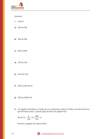 Exemplos:
I. Calcule:
a) 20% de 450
b) 30% de 300
c) 40% de 400
d) 75% de 130
e) 215% de 120
f) 30% de 20% de 50
g) 20% de 30%de 50
II. Um jogador de futebol, ao longo de um campeonato, cobrou 75 faltas, transformando em
gols 8% dessas faltas . Quantos gols de falta esse jogador fez?
600
100
8% de 75 =
8
.75 = = 6
100
Portanto o jogador fez 6 gols de falta .
174 www.acasadoconcurseiro.com.br
 
