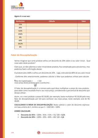 Agora é a sua vez:
Fator de Descapitalização
Vamos imaginar que certo produto sofreu um desconto de 20% sobre o seu valor inicial . Qual
novo valor deste produto?
Claro que, se não sabemos o valor inicial deste produto, fica complicado para calcularmos, mas
podemos fazer a afirmação abaixo:
O produto valia 100% e sofreu um desconto de 20% . Logo, está valendo 80% do seu valor inicial
. Conforme dito anteriormente, podemos calcular o fator que podemos utilizar para calcular
o
novo preço deste produto após o acréscimo .
80
Fator de Captalização = = 0,8
100
O Fator de descapitalização é o número pelo qual devo multiplicar o preço do meu produto
para obter como resultado final o seu novo preço, considerando o percentual de desconto que
desejo utilizar.
Assim, se o meu produto custava R$ 50,00, por exemplo, basta multiplicar R$ 50,00 pelo meu
fator de descapitalização por 0,8 para conhecer seu novo preço, neste exemplo será de R$
40,00 .
CALCULANDO O FATOR DE DESCAPITALIZAÇÃO: Basta subtrair o valor do desconto expresso
em taxa unitária de 1, lembre-se que 1 = 100/100 = 100%
COMO CALCULAR:
•
•
Desconto de 45% = 100% - 45% = 55% = 55/ 100 = 0,55
Desconto de 20% = 100% - 20% = 80% = 80/ 100 = 0,8
176 www.acasadoconcurseiro.com.br
Acréscimo Cálculo Fator
15%
20%
4,5%
254%
0%
63%
24,5%
6%
 