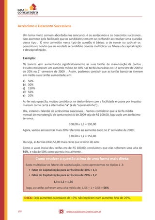 Acréscimo e Desconto Sucessivos
Um tema muito comum abordado nos concursos é os acréscimos e os descontos sucessivos .
Isso acontece pela facilidade que os candidatos tem em se confundir ao resolver uma questão
desse tipo . O erro cometido nesse tipo de questão é básico: o de somar ou subtrair os
percentuais, sendo que na verdade o candidato deveria multiplicar os fatores de capitalização
e descapitalização .
Exemplo:
Os bancos vêm aumentando significativamente as suas tarifas de manutenção de contas .
Estudos mostraram um aumento médio de 30% nas tarifas bancárias no 1º semestre de 2009 e
de 20% no 2° semestre de 2009 . Assim, podemos concluir que as tarifas bancárias tiveram
em média suas tarifas aumentadas em:
a)
b)
c)
d)
e)
50%
30%
150%
56%
20%
Ao ler esta questão, muitos candidatos se deslumbram com a facilidade e quase por impulso
marcam como certa a alternativa “a” (a de “apressadinho”) .
Ora, estamos falando de acréscimos sucessivos . Vamos considerar que a tarifa média
mensal de manutenção de conta no início de 2009 seja de R$ 100,00, logo após um acréscimo
teremos:
100,00 x 1,3 = 130,00
Agora, vamos acrescentar mais 20% referente ao aumento dado no 2° semestre de 2009:
130,00 x 1,2 = 156,00
Ou seja, as tarifas estão 56,00 mais caras que o início do ano .
Como o valor inicial das tarifas era de R$ 100,00, concluímos que elas sofreram uma alta de
56%, e não de 50% como parecia inicialmente .
178 www.acasadoconcurseiro.com.br
DICA: Dois aumentos sucessivos de 10% não implicam num aumento final de 20%.
Como resolver a questão acima de uma forma mais direta:
Basta multiplicar os fatores de capitalização, como aprendemos no tópico 1 .3:
• Fator de Capitalização para acréscimo de 30% = 1,3
• Fator de Capitalização para acréscimo de 20% = 1,2
1,3 x 1,2 = 1,56
logo, as tarifas sofreram uma alta média de: 1,56 – 1 = 0,56 = 56%
 