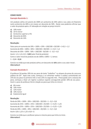 Correios – Matemática – Prof. Dudan
COMO FAZER
Exemplo Resolvido 1:
Um produto sofreu em janeiro de 2009 um acréscimo de 20% sobre o seu valor, em fevereiro
outro acréscimo de 40% e em março um desconto de 50% . Neste caso podemos afirmar que
o valor do produto após a 3ª alteração em relação ao preço inicial é:
a)
b)
c)
d)
e)
10% maior
10 % menor
Acréscimo superior a 5%
Desconto de 84%
Desconto de 16%
Resolução:
Fator para um aumento de 20% = 100% + 20% = 100/100 + 20/100 = 1+0,2 = 1,2
Aumento de 40% = 100% + 40% = 100/100 + 40/100 = 1 + 0,4 = 1,4
Desconto de 50% = 100% - 50% = 100/100 - 50/100 = 1 - 0,5 = 0,5
Assim: 1,2 x 1,4 x 0,5 = 0,84 (valor final do produto)
Como o valor inicial do produto era de 100% e 100% = 1, temos:
1 – 0,84 = 0,16
Conclui-se então que este produto sofreu um desconto de 16% sobre o seu valor inicial .
Alternativa E
Exemplo Resolvido 2:
O professor Ed perdeu 20% do seu peso de tanto “trabalhar” na véspera da prova do concurso
público da CEF . Após este susto, começou a se alimentar melhor e acabou aumentando em
25% do seu peso no primeiro mês e mais 25% no segundo mês . Preocupado com o excesso de
peso, começou a fazer um regime e praticar esporte conseguindo perder 20% do seu peso .
Assim o peso do professor Ed em relação ao peso que tinha no início é:
a)
b)
c)
d)
e)
8% maior
10% maior
12% maior
10% menor
Exatamente igual
Resolução:
Perda de 20% = 100% - 20% = 100/100 – 20/100 = 1 – 0,2 = 0,8
Aumento de 25% = 100% + 25% = 100/100 + 25/100 = 1 + 0,25 = 1,25
Aumento de 25% = 100% + 25% = 100/100 + 25/100 = 1 + 0,25 = 1,25
Perda de 20% = 100% - 20% = 100/100 – 20/100 = 1 – 0,2 = 0,8
Assim: 0,8 x 1,25 x 1,25 x 0,8 = 1
Conclui-se então que o professor possui o mesmo peso que tinha no início .
Alternativa E
179www.acasadoconcurseiro.com.br
 