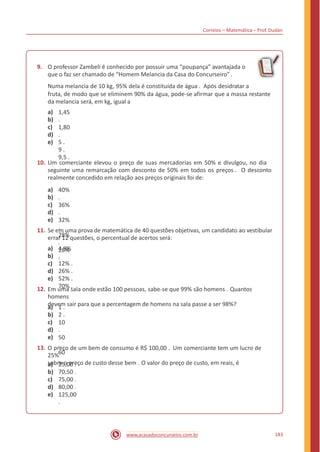 Correios – Matemática – Prof. Dudan
9. O professor Zambeli é conhecido por possuir uma “poupança” avantajada o
que o faz ser chamado de “Homem Melancia da Casa do Concurseiro” .
Numa melancia de 10 kg, 95% dela é constituída de água . Após desidratar a
fruta, de modo que se eliminem 90% da água, pode-se afirmar que a massa restante
da melancia será, em kg, igual a
a)
b)
c)
d)
e)
1,45
.
1,80
.
5 .
9 .
9,5 .
10. Um comerciante elevou o preço de suas mercadorias em 50% e divulgou, no dia
seguinte uma remarcação com desconto de 50% em todos os preços . O desconto
realmente concedido em relação aos preços originais foi de:
a)
b)
c)
d)
e)
40%
.
36%
.
32%
.
28%
.
25%
.
11. Se em uma prova de matemática de 40 questões objetivas, um candidato ao vestibular
errar 12 questões, o percentual de acertos será:
a)
b)
c)
d)
e)
4,8%
.
12% .
26% .
52% .
70% .12. Em uma sala onde estão 100 pessoas, sabe-se que 99% são homens . Quantos
homens
devem sair para que a percentagem de homens na sala passe a ser 98%?a)
b)
c)
d)
e)
1 .
2 .
10
.
50
.
60
.
13. O preço de um bem de consumo é R$ 100,00 . Um comerciante tem um lucro de
25%
sobre o preço de custo desse bem . O valor do preço de custo, em reais, éa)
b)
c)
d)
e)
25,00 .
70,50 .
75,00 .
80,00 .
125,00
.
183www.acasadoconcurseiro.com.br
 