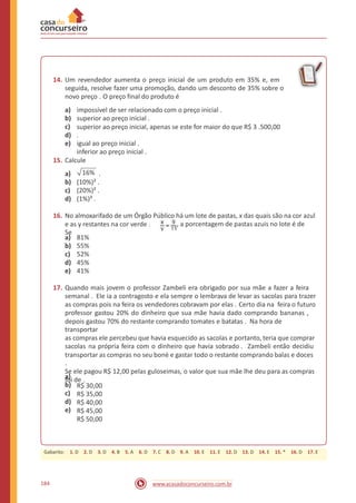 14. Um revendedor aumenta o preço inicial de um produto em 35% e, em
seguida, resolve fazer uma promoção, dando um desconto de 35% sobre o
novo preço . O preço final do produto é
a)
b)
c)
d)
e)
impossível de ser relacionado com o preço inicial .
superior ao preço inicial .
superior ao preço inicial, apenas se este for maior do que R$ 3 .500,00
.
igual ao preço inicial .
inferior ao preço inicial .
15. Calcule
16%a)
b)
c)
d)
.
(10%)² .
(20%)² .
(1%)³ .
16. No almoxarifado de um Órgão Público há um lote de pastas, x das quais são na cor azul
e as y restantes na cor verde .
Se
, a porcentagem de pastas azuis no lote é de
a)
b)
c)
d)
e)
81%
55%
52%
45%
41%
17. Quando mais jovem o professor Zambeli era obrigado por sua mãe a fazer a feira
semanal . Ele ia a contragosto e ela sempre o lembrava de levar as sacolas para trazer
as compras pois na feira os vendedores cobravam por elas . Certo dia na feira o futuro
professor gastou 20% do dinheiro que sua mãe havia dado comprando bananas ,
depois gastou 70% do restante comprando tomates e batatas . Na hora de
transportar
as compras ele percebeu que havia esquecido as sacolas e portanto, teria que comprar
sacolas na própria feira com o dinheiro que havia sobrado . Zambeli então decidiu
transportar as compras no seu boné e gastar todo o restante comprando balas e doces
.
Se ele pagou R$ 12,00 pelas guloseimas, o valor que sua mãe lhe deu para as compras
foi de .a)
b)
c)
d)
e)
R$ 30,00
R$ 35,00
R$ 40,00
R$ 45,00
R$ 50,00
184 www.acasadoconcurseiro.com.br
Gabarito: 1. D 2. D 3. D 4. B 5. A 6. D 7. C 8. D 9. A 10. E 11. E 12. D 13. D 14. E 15. * 16. D 17. E
 