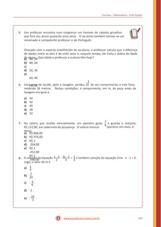 Correios – Matemática – Prof. Dudan
5. Um professor encontra num congresso um homem de cabelos grisalhos
que fora seu aluno quarenta anos atrás . O ex-aluno também tornou-se um
renomado e competente professor e de Português
.
Chocado com o aspecto envelhecido do ex-aluno, o professor calcula que a diferença
de idades entre os dois é de vinte anos e, naquele tempo, ele tinha o dobro de idade
do aluno . Que idade o professor e o aluno têm hoje?a)
b)
c)
d)
e)
40, 20
80, 60
.
50, 30
.
60, 40
.
70, 50
.
1
6. Uma peça de tecido, após a lavagem, perdeu 10 de seu comprimento e este ficou
medindo 36 metros . Nestas condições, o comprimento, em m, da peça antes da
lavagem era igual a:
a)
b)
c)
d)
e)
44
42
40
38
32
7
7. Do salário que recebe mensalmente, um operário gasta e guarda o restante,
8
operário, em reais, é:R$ 122,00, em caderneta de poupança . O salário mensal
desse
a)
b)
c)
d)
e)
R$ 868,00
R$ 976,00
R$ 1
.204,00
R$ 1
.412,00
R$ 1
.500,00
A solução da equação x - 2 - 3x - 2 = 1 é também solução da equação 2mx - x - 1 = 0 .8.
2 3 3
Logo, o valor de m é
. 1 .a)
4
7
.
b)
20
c) - 3 .
4
d) -2 .
- 10 .e)
3
187www.acasadoconcurseiro.com.br
 