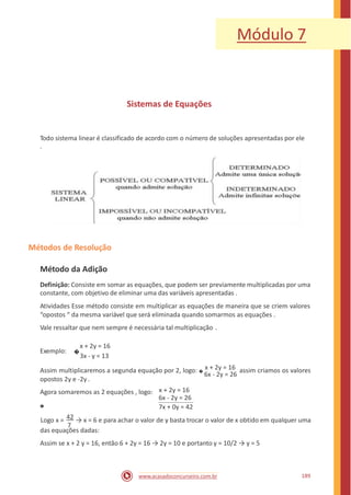 Módulo 7
Sistemas de Equações
Todo sistema linear é classificado de acordo com o número de soluções apresentadas por ele
.
Métodos de Resolução
Método da Adição
Definição: Consiste em somar as equações, que podem ser previamente multiplicadas por uma
constante, com objetivo de eliminar uma das variáveis apresentadas .
Atividades Esse método consiste em multiplicar as equações de maneira que se criem valores
“opostos “ da mesma variável que será eliminada quando somarmos as equações .
Vale ressaltar que nem sempre é necessária tal multiplicação .
x + 2y = 16
3x - y = 13
Exemplo: �
Assim multiplicaremos a segunda equação por 2, logo: �
x + 2y = 16 assim criamos os valores
6x - 2y = 26
opostos 2y e -2y .
Agora somaremos as 2 equações , logo:
�
x + 2y = 16
6x - 2y = 26
7x + 0y = 42
Logo x = 42 → x = 6 e para achar o valor de y basta trocar o valor de x obtido em qualquer uma
7
das equações dadas:
Assim se x + 2 y = 16, então 6 + 2y = 16 → 2y = 10 e portanto y = 10/2 → y = 5
189www.acasadoconcurseiro.com.br
 