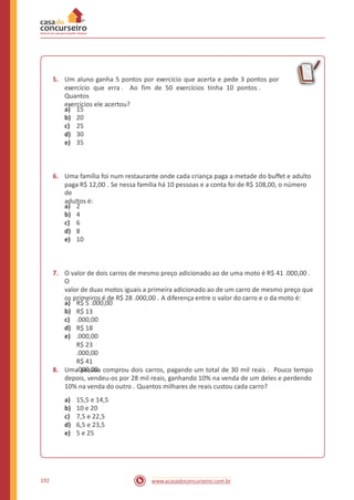 5. Um aluno ganha 5 pontos por exercício que acerta e pede 3 pontos por
exercício que erra . Ao fim de 50 exercícios tinha 10 pontos .
Quantos
exercícios ele acertou?
a)
b)
c)
d)
e)
15
20
25
30
35
6. Uma família foi num restaurante onde cada criança paga a metade do buffet e adulto
paga R$ 12,00 . Se nessa família há 10 pessoas e a conta foi de R$ 108,00, o número
de
adultos é:
a)
b)
c)
d)
e)
2
4
6
8
10
7. O valor de dois carros de mesmo preço adicionado ao de uma moto é R$ 41 .000,00 .
O
valor de duas motos iguais a primeira adicionado ao de um carro de mesmo preço que
os primeiros é de R$ 28 .000,00 . A diferença entre o valor do carro e o da moto é:
a)
b)
c)
d)
e)
R$ 5 .000,00
R$ 13
.000,00
R$ 18
.000,00
R$ 23
.000,00
R$ 41
.000,008. Uma pessoa comprou dois carros, pagando um total de 30 mil reais . Pouco tempo
depois, vendeu-os por 28 mil reais, ganhando 10% na venda de um deles e perdendo
10% na venda do outro . Quantos milhares de reais custou cada carro?
a)
b)
c)
d)
e)
15,5 e 14,5
10 e 20
7,5 e 22,5
6,5 e 23,5
5 e 25
192 www.acasadoconcurseiro.com.br
 