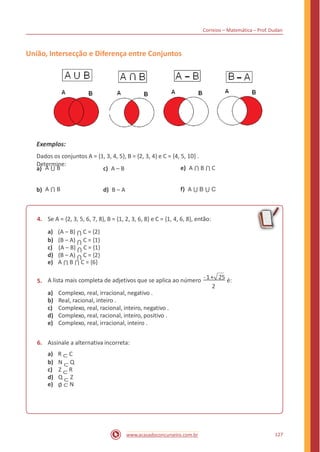 Correios – Matemática – Prof. Dudan
União, Intersecção e Diferença entre Conjuntos
Exemplos:
Dados os conjuntos A = {1, 3, 4, 5}, B = {2, 3, 4} e C = {4, 5, 10} .
Determine:
A ⋃ B e) A ⋂ B ⋂ Ca) c) A – B
A ⋂ B f) A ⋃ B ⋃ Cb) d) B – A
4. Se A = {2, 3, 5, 6, 7, 8}, B = {1, 2, 3, 6, 8} e C = {1, 4, 6, 8}, então:
a) (A – B) ⋂ C = {2}
b) (B – A) ⋂ C = {1}
c) (A – B) ⋂ C = {1}
d) (B – A) ⋂ C = {2}
e) A ⋂ B ⋂ C = {6}
A lista mais completa de adjetivos que se aplica ao número - 1+ 25 é:5.
2
a)
b)
c)
d)
e)
Complexo, real, irracional, negativo .
Real, racional, inteiro .
Complexo, real, racional, inteiro, negativo .
Complexo, real, racional, inteiro, positivo .
Complexo, real, irracional, inteiro .
6. Assinale a alternativa incorreta:
a) R ⊂ C
b) N ⊂ Q
c) Z ⊂ R
d) Q ⊂ Z
e) ∅ ⊂ N
127www.acasadoconcurseiro.com.br
 
