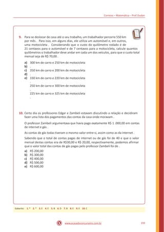 Correios – Matemática – Prof. Dudan
9. Para se deslocar de casa até o seu trabalho, um trabalhador percorre 550 km
por mês . Para isso, em alguns dias, ele utiliza um automóvel e, em outros,
uma motocicleta . Considerando que o custo do quilômetro rodado é de
21 centavos para o automóvel e de 7 centavos para a motocicleta, calcule quantos
quilômetros o trabalhador deve andar em cada um dos veículos, para que o custo total
mensal seja de R$ 70,00 .
a)
b)
c)
d)
e)
300 km de carro e 250 km de motocicleta
.
350 km de carro e 200 km de motocicleta
.
330 km de carro e 220 km de motocicleta
.
250 km de carro e 300 km de motocicleta
.
225 km de carro e 325 km de motocicleta
.
10. Certo dia os professores Edgar e Zambeli estavam discutindo a relação e decidiram
fazer uma lista dos pagamentos das contas da casa onde moravam .
O professor Zambeli argumentava que havia pago exatamente R$ 1 .000,00 em contas
de internet e gás .
As contas de gás todas tiveram o mesmo valor entre si, assim como as da internet .
Sabendo que o total de contas pagas de internet ou de gás foi de 40 e que o valor
mensal destas contas era de R$30,00 e R$ 20,00, respectivamente, podemos afirmar
que o valor total das contas de gás pagas pelo professor Zambeli foi de .
a)
b)
c)
d)
e)
R$ 200,00
R$ 300,00
R$ 400,00
R$ 500,00
R$ 600,00
193www.acasadoconcurseiro.com.br
Gabarito: 1. * 2. * 3. E 4. E 5. B 6. D 7. B 8. E 9. E 10. C
 