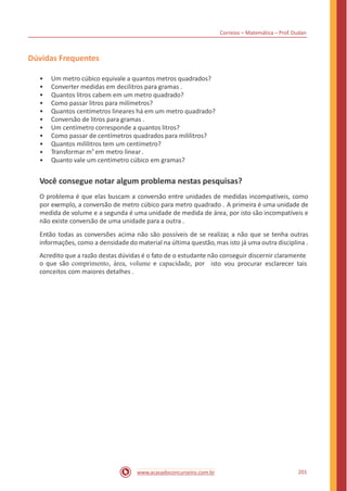 Correios – Matemática – Prof. Dudan
Dúvidas Frequentes
•
•
•
•
•
•
•
•
•
•
•
Um metro cúbico equivale a quantos metros quadrados?
Converter medidas em decilitros para gramas .
Quantos litros cabem em um metro quadrado?
Como passar litros para milímetros?
Quantos centímetros lineares há em um metro quadrado?
Conversão de litros para gramas .
Um centímetro corresponde a quantos litros?
Como passar de centímetros quadrados para mililitros?
Quantos mililitros tem um centímetro?
Transformar m3
em metro linear.
Quanto vale um centímetro cúbico em gramas?
Você consegue notar algum problema nestas pesquisas?
O problema é que elas buscam a conversão entre unidades de medidas incompatíveis, como
por exemplo, a conversão de metro cúbico para metro quadrado . A primeira é uma unidade de
medida de volume e a segunda é uma unidade de medida de área, por isto são incompatíveis e
não existe conversão de uma unidade para a outra .
Então todas as conversões acima não são possíveis de se realizar, a não que se tenha outras
informações, como a densidade do material na última questão, mas isto já uma outra disciplina .
Acredito que a razão destas dúvidas é o fato de o estudante não conseguir discernir claramente
o que são comprimento, área, volume e capacidade, por
conceitos com maiores detalhes .
isto vou procurar esclarecer tais
201www.acasadoconcurseiro.com.br
 