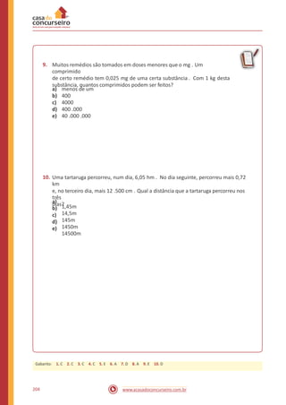 9. Muitos remédios são tomados em doses menores que o mg . Um
comprimido
de certo remédio tem 0,025 mg de uma certa substância . Com 1 kg desta
substância, quantos comprimidos podem ser feitos?
a)
b)
c)
d)
e)
menos de um
400
4000
400 .000
40 .000 .000
10. Uma tartaruga percorreu, num dia, 6,05 hm . No dia seguinte, percorreu mais 0,72
km
e, no terceiro dia, mais 12 .500 cm . Qual a distância que a tartaruga percorreu nos
três
dias?a)
b)
c)
d)
e)
1,45m
14,5m
145m
1450m
14500m
204 www.acasadoconcurseiro.com.br
Gabarito: 1. C 2. C 3. C 4. C 5. E 6. A 7. D 8. A 9. E 10. D
 