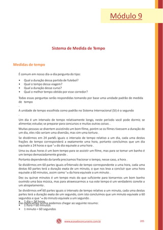Módulo 9
Sistema de Medida de Tempo
Medidas de tempo
É comum em nosso dia-a-dia pergunta do tipo:
•
•
•
•
Qual a duração dessa partida de futebol?
Qual o tempo dessa viagem?
Qual a duração desse curso?
Qual o melhor tempo obtido por esse corredor?
Todas essas perguntas serão respondidas tomando por base uma unidade padrão de medida
de tempo
.
A unidade de tempo escolhida como padrão no Sistema Internacional (SI) é o segundo
.
Um dia é um intervalo de tempo relativamente longo, neste período você pode dormir, se
alimentar, estudar, se preparar para concursos e muitas outras coisas .
Muitas pessoas se divertem assistindo um bom filme, porém se os filmes tivessem a duração de
um dia, eles não seriam uma diversão, mas sim uma tortura .
Se dividirmos em 24 partes iguais o intervalo de tempo relativo a um dia, cada uma destas
frações de tempo corresponderá a exatamente uma hora, portanto concluímos que um dia
equivale a 24 horas e que 1
24 do dia equivale a uma hora .
Uma ou duas horas é um bom tempo para se assistir um filme, mas para se tomar um banho é
um tempo demasiadamente grande .
Portanto dependendo da tarefa precisamos fracionar o tempo, nesse caso, a hora .
Se dividirmos em 60 partes iguais o intervalo de tempo correspondente a uma hora, cada uma
destas 60 partes terá a duração exata de um minuto, o que nos leva a concluir que uma hora
equivale a 60 minutos, assim como 1
60 da hora equivale a um minuto .
Dez ou quinze minutos é um tempo mais do que suficiente para tomarmos um bom banho
ouvindo uma boa música, mas para atravessarmos a rua este tempo é um verdadeiro convite a
um atropelamento .
Se dividirmos em 60 partes iguais o intervalo de tempo relativo a um minuto, cada uma destas
partes terá a duração exata de um segundo, com isto concluímos que um minuto equivale a 60
segundos e que 1
60 do minuto equivale a um segundo .
Das explicações acima podemos chegar ao seguinte resumo:
•
•
•
1 dia = 24 horas
1 hora = 60 minutos
1 minuto = 60 segundos
205www.acasadoconcurseiro.com.br
 