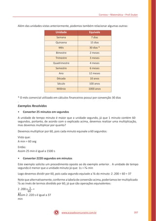 Correios – Matemática – Prof. Dudan
Além das unidades vistas anteriormente, podemos também relacionar algumas outras:
* O mês comercial utilizado em cálculos financeiros possui por convenção 30 dias
.
Exemplos Resolvidos
• Converter 25 minutos em segundos
A unidade de tempo minuto é maior que a unidade segundo, já que 1 minuto contém 60
segundos, portanto, de acordo com o explicado acima, devemos realizar uma multiplicação,
mas devemos multiplicar por quanto?
Devemos multiplicar por 60, pois cada minuto equivale a 60 segundos:
Visto que:
A min = 60 seg
Então:
Assim 25 min é igual a 1500 s
• Converter 2220 segundos em minutos
Este exemplo solicita um procedimento oposto ao do exemplo anterior. A unidade de tempo
segundo é menor que a unidade minuto já que: 1s = 1
60 min
Logo devemos dividir por 60, pois cada segundo equivale a 1
60 do minuto: 2 .200 ÷ 60 = 37
Note quealternativamente,conforme a tabelade conversão acima, poderíamoster multiplicado
1
60 ao invés de termos dividido por 60, já que são operações equivalentes:
2 .200 x 1 =
37
60
Assim 2 .220 s é igual a 37
min
207www.acasadoconcurseiro.com.br
Unidade Equivale
Semana 7 dias
Quinzena 15 dias
Mês 30 dias *
Bimestre 2 meses
Trimestre 3 meses
Quadrimestre 4 meses
Semestre 6 meses
Ano 12 meses
Década 10 anos
Século 100 anos
Milênio 1000 anos
 