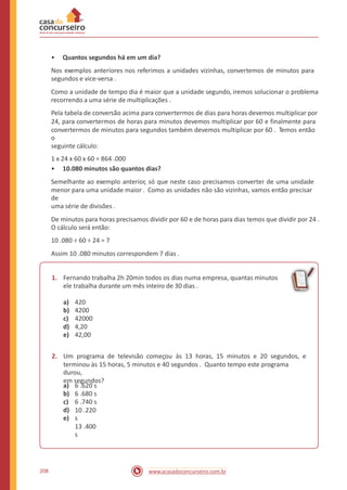 • Quantos segundos há em um dia?
Nos exemplos anteriores nos referimos a unidades vizinhas, convertemos de minutos para
segundos e vice-versa .
Como a unidade de tempo dia é maior que a unidade segundo, iremos solucionar o problema
recorrendo a uma série de multiplicações .
Pela tabela de conversão acima para convertermos de dias para horas devemos multiplicar por
24, para convertermos de horas para minutos devemos multiplicar por 60 e finalmente para
convertermos de minutos para segundos também devemos multiplicar por 60 . Temos então
o
seguinte cálculo:
1 x 24 x 60 x 60 = 864 .000
• 10.080 minutos são quantos dias?
Semelhante ao exemplo anterior, só que neste caso precisamos converter de uma unidade
menor para uma unidade maior . Como as unidades não são vizinhas, vamos então precisar
de
uma série de divisões .
De minutos para horas precisamos dividir por 60 e de horas para dias temos que dividir por 24 .
O cálculo será então:
10 .080 ÷ 60 ÷ 24 = 7
Assim 10 .080 minutos correspondem 7 dias .
1. Fernando trabalha 2h 20min todos os dias numa empresa, quantas minutos
ele trabalha durante um mês inteiro de 30 dias .
a)
b)
c)
d)
e)
420
4200
42000
4,20
42,00
2. Um programa de televisão começou às 13 horas, 15 minutos e 20 segundos, e
terminou às 15 horas, 5 minutos e 40 segundos . Quanto tempo este programa
durou,
em segundos?
a)
b)
c)
d)
e)
6 .620 s
6 .680 s
6 .740 s
10 .220
s
13 .400
s
208 www.acasadoconcurseiro.com.br
 