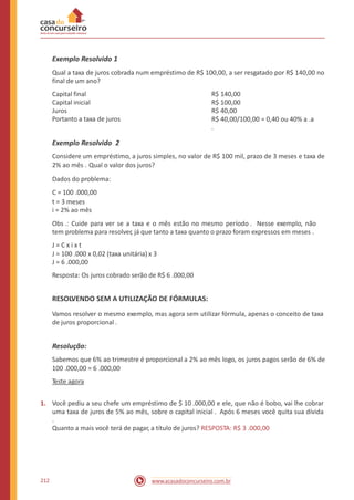 Exemplo Resolvido 1
Qual a taxa de juros cobrada num empréstimo de R$ 100,00, a ser resgatado por R$ 140,00 no
final de um ano?
Capital final
Capital inicial
Juros
Portanto a taxa de juros
R$ 140,00
R$ 100,00
R$ 40,00
R$ 40,00/100,00 = 0,40 ou 40% a .a
.
Exemplo Resolvido 2
Considere um empréstimo, a juros simples, no valor de R$ 100 mil, prazo de 3 meses e taxa de
2% ao mês . Qual o valor dos juros?
Dados do problema:
C = 100 .000,00
t = 3 meses
i = 2% ao mês
Obs .: Cuide para ver se a taxa e o mês estão no mesmo período . Nesse exemplo, não
tem problema para resolver, já que tanto a taxa quanto o prazo foram expressos em meses .
J = C x i x t
J = 100 .000 x 0,02 (taxa unitária) x 3
J = 6 .000,00
Resposta: Os juros cobrado serão de R$ 6 .000,00
RESOLVENDO SEM A UTILIZAÇÃO DE FÓRMULAS:
Vamos resolver o mesmo exemplo, mas agora sem utilizar fórmula, apenas o conceito de taxa
de juros proporcional .
Resolução:
Sabemos que 6% ao trimestre é proporcional a 2% ao mês logo, os juros pagos serão de 6% de
100 .000,00 = 6 .000,00
Teste agora
1. Você pediu a seu chefe um empréstimo de $ 10 .000,00 e ele, que não é bobo, vai lhe cobrar
uma taxa de juros de 5% ao mês, sobre o capital inicial . Após 6 meses você quita sua dívida
.
Quanto a mais você terá de pagar, a título de juros? RESPOSTA: R$ 3 .000,00
212 www.acasadoconcurseiro.com.br
 