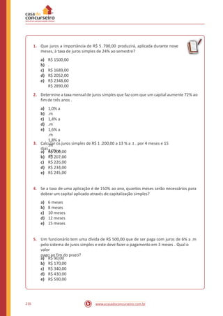 1. Que juros a importância de R$ 5 .700,00 produzirá, aplicada durante nove
meses, à taxa de juros simples de 24% ao semestre?
a)
b)
c)
d)
e)
R$ 1500,00
.
R$ 1689,00
R$ 2052,00
R$ 2348,00
R$ 2890,00
2. Determine a taxa mensal de juros simples que faz com que um capital aumente 72% ao
fim de três anos .
a)
b)
c)
d)
e)
1,0% a
.m
1,4% a
.m
1,6% a
.m
1,8% a
.m
2,0% a
.m
3. Calcular os juros simples de R$ 1 .200,00 a 13 % a .t . por 4 meses e 15
dias .
a)
b)
c)
d)
e)
R$ 200,00
R$ 207,00
R$ 226,00
R$ 234,00
R$ 245,00
4. Se a taxa de uma aplicação é de 150% ao ano, quantos meses serão necessários para
dobrar um capital aplicado através de capitalização simples?
a)
b)
c)
d)
e)
6 meses
8 meses
10 meses
12 meses
15 meses
5. Um funcionário tem uma dívida de R$ 500,00 que de ser paga com juros de 6% a .m
pelo sistema de juros simples e este deve fazer o pagamento em 3 meses . Qual o
valor
pago ao fim do prazo?
a)
b)
c)
d)
e)
R$ 90,00
R$ 170,00
R$ 340,00
R$ 430,00
R$ 590,00
216 www.acasadoconcurseiro.com.br
 