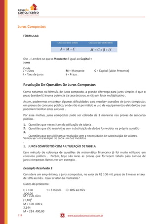 Juros Compostos
FÓRMULAS:
Obs .: Lembre-se que o Montante é igual ao Capital +
Juros
Onde:
J = Juros
i = Taxa de juros
M = Montante
t = Prazo .
C = Capital (Valor Presente)
Resolução De Questões De Juros Compostos
Como notamos na fórmula de juros composto, a grande diferença para juros simples é que o
prazo (variável t) é uma potência da taxa de juros, e não um fator multiplicativo .
Assim, poderemos encontrar algumas dificuldades para resolver questões de juros compostos
em provas de concurso público, onde não é permitido o uso de equipamentos eletrônicos que
poderiam facilitar estes cálculos .
Por esse motivo, juros compostos pode ser cobrado de 3 maneiras nas provas de concurso
público .
1.
2.
3.
Questões que necessitam da utilização de tabela .
Questões que são resolvidas com substituição de dados fornecidos na própria questão
.
Questões que possibilitam a resolução sem a necessidade de substituição de valores .
Vamos ver um exemplo de cada um dos modelos
.
1. JUROS COMPOSTOS COM A UTILIZAÇÃO DE TABELA
Esse método de cobrança de questões de matemática financeira já foi muito utilizado em
concurso público . Porém, hoje são raras as provas que fornecem tabela para cálculo de
juros compostos Vamos ver um exemplo .
Exemplo Resolvido 1
Considere um empréstimo, a juros compostos, no valor de R$ 100 mil, prazo de 8 meses e taxa
de 10% ao mês . Qual o valor do montante?
Dados do problema:
C = 100
.000,00
t = 8 meses i = 10% ao mês
M = 100 .00 x
(1,10)8
M = 100 .000 x
2,144
M = 214 .400,00
218 www.acasadoconcurseiro.com.br
 