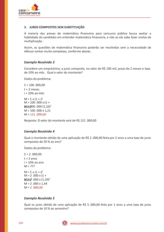 3. JUROS COMPOSTOS SEM SUBSTITUIÇÃO
A maioria das provas de matemática financeira para concurso público busca avaliar a
habilidade do candidato em entender matemática financeira, e não se ele sabe fazer contas de
multiplicação .
Assim, as questões de matemática financeira poderão ser resolvidas sem a necessidade de
efetuar contas muito complexas, conforme abaixo .
Exemplo Resolvido 3
Considere um empréstimo, a juros composto, no valor de R$ 100 mil, prazo de 2 meses e taxa
de 10% ao mês . Qual o valor do montante?
Dados do problema:
C = 100 .000,00
t = 2 meses
i = 10% ao mês
M = C x (1 + i)t
M = 100 .000 (1,10)2
M = 100 .000 x 1,21
M = 121 .000,00
Resposta: O valor do montante será de R$ 121 .000,00
M = 100 .000 x (1 +
0,10)2
Exemplo Resolvido 4
Qual o montante obtido de uma aplicação de R$ 2 .000,00 feita por 2 anos a uma taxa de juros
compostos de 20 % ao ano?
Dados do problema:
C = 2 .000,00
t = 2 anos
i = 10% ao ano
M = ???
M = C x (1 + i)t
M = 2 .000 x (1,20)2
M = 2 .000 x 1,44
M = 2 .880,00
M = 2 .000 x (1 +
0,20)2
Exemplo Resolvido 5
Qual os juros obtido de uma aplicação de R$ 5 .000,00 feita por 1 anos a uma taxa de juros
compostos de 10 % ao semestre?
220 www.acasadoconcurseiro.com.br
 