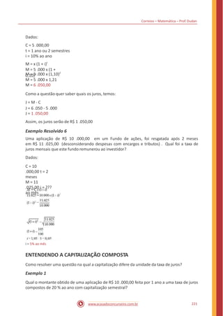 Correios – Matemática – Prof. Dudan
Dados:
C = 5 .000,00
t = 1 ano ou 2 semestres
i = 10% ao ano
M = x (1 + i)t
M = 5 .000 x (1,10)2
M = 5 .000 x 1,21
M = 6 .050,00
Como a questão quer saber quais os juros, temos:
J = M - C
J = 6 .050 - 5 .000
J = 1 .050,00
Assim, os juros serão de R$ 1 .050,00
M = 5 .000 x (1 +
0,10)2
Exemplo Resolvido 6
Uma aplicação de R$ 10 .000,00 em um Fundo de ações, foi resgatada após 2 meses
em R$ 11 .025,00 (desconsiderando despesas com encargos e tributos) . Qual foi a taxa de
juros mensais que este fundo remunerou ao investidor?
Dados:
C = 10
.000,00 t = 2
meses
M = 11
.025,00 i = ???
ao mês
i = 5% ao mês
ENTENDENDO A CAPITALIZAÇÃO COMPOSTA
Como resolver uma questão na qual a capitalização difere da unidade da taxa de juros?
Exemplo 1
Qual o montante obtido de uma aplicação de R$ 10 .000,00 feita por 1 ano a uma taxa de juros
compostos de 20 % ao ano com capitalização semestral?
221www.acasadoconcurseiro.com.br
 