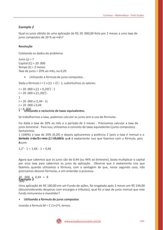 Correios – Matemática – Prof. Dudan
Exemplo 2
Qual os juros obtido de uma aplicação de R$ 20 .000,00 feita por 2 meses a uma taxa de
juros compostos de 20 % ao mês?
Resolução
Coletando os dados do problema:
Juros (j) = ?
Capital (C) = 20 .000
Tempo (t) = 2 meses
Taxa de juros = 20% ao mês, ou 0,20
• Utilizando a fórmula de juros compostos .
Dada a fórmula J = C x [(1 + i)t
] - 1, substituímos os valores:
J = 20 .000 x [(1 + 0,20)2
] - 1
J = 20 .000 x [(1,20)2
] -
1
J = 20 .000 x (1,44 - 1)
J = 20 .000 x 0,44
J = 8 .800
• Utilizando o raciocínio de taxas equivalentes.
Se trabalharmos a taxa, podemos calcular os juros sem o uso de fórmulas .
Foi dada a taxa de 20% ao mês e o período de 2 meses . Precisamos calcular a taxa de
juros bimestral . Para isso, utilizamos o conceito de taxas equivalentes (juros compostos) .
Somaremos
1 (100%) à taxa de 20% (0,20) e depois aplicaremos a potência 2 (pois a taxa é mensal e o
período é de 2 meses) . Observe que é exatamente isso que fazemos com a fórmula, pois
a
fórmula resulta em [(1+0,20)2
] - 1 .
Assim:
1,22
- 1 = 1,44 - 1 = 0,44
.
Agora que sabemos que os juros são de 0,44 (ou 44% ao bimestre), basta multiplicar o capital
por essa taxa para sabermos os juros da aplicação . Observe que é exatamente isso que
fazemos quando utilizamos a fórmula, com a vantagem de que, nesse segundo caso, não
precisamos decorar fórmulas, e sim entender o processo .
20 .000 x 0,44 = 8
.800 .
Exemplo 3
Uma aplicação de R$ 100,00 em um Fundo de ações, foi resgatada após 2 meses em R$ 144,00
(desconsiderando despesas com encargos e tributos), qual foi a taxa de juros mensal que este
fundo remunerou o investidor?
• Utilizando a fórmula de juros compostos
Usando a fórmula M = C (1+i)^t, temos:
223www.acasadoconcurseiro.com.br
 