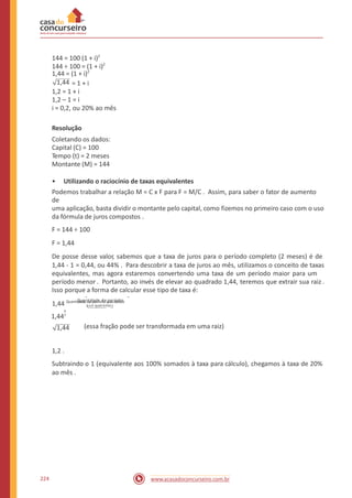 144 = 100 (1 + i)2
1,44 = (1 + i)2
144 ÷ 100 = (1 + i)2
1,44 = 1 + i
1,2 = 1 + i
1,2 – 1 = i
i = 0,2, ou 20% ao mês
Resolução
Coletando os dados:
Capital (C) = 100
Tempo (t) = 2 meses
Montante (M) = 144
• Utilizando o raciocínio de taxas equivalentes
Podemos trabalhar a relação M = C x F para F = M/C . Assim, para saber o fator de aumento
de
uma aplicação, basta dividir o montante pelo capital, como fizemos no primeiro caso com o uso
da fórmula de juros compostos .
F = 144 ÷ 100
F = 1,44
De posse desse valor, sabemos que a taxa de juros para o período completo (2 meses) é de
1,44 - 1 = 0,44, ou 44% . Para descobrir a taxa de juros ao mês, utilizamos o conceito de taxas
equivalentes, mas agora estaremos convertendo uma taxa de um período maior para um
período menor . Portanto, ao invés de elevar ao quadrado 1,44, teremos que extrair sua raiz .
Isso porque a forma de calcular esse tipo de taxa é:
Q__u_a_n_t_id_a_d_e d_e_p_e_r_ío_d_o_s
q_u_e_q_u_e_r_e_mo_s1,44 Quantidade de período que temos
1
1,442
(essa fração pode ser transformada em uma raiz)1,44
1,2 .
Subtraindo o 1 (equivalente aos 100% somados à taxa para cálculo), chegamos à taxa de 20%
ao mês .
224 www.acasadoconcurseiro.com.br
 