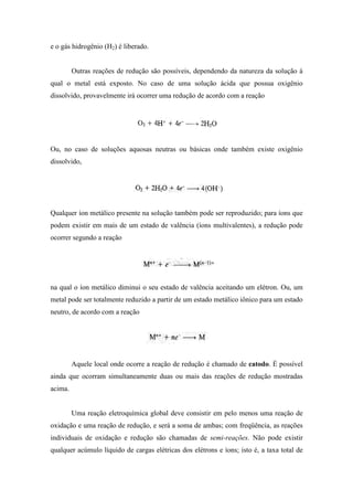 e o gás hidrogênio (H2) é liberado.


         Outras reações de redução são possíveis, dependendo da natureza da solução à
qual o metal está exposto. No caso de uma solução ácida que possua oxigênio
dissolvido, provavelmente irá ocorrer uma redução de acordo com a reação




Ou, no caso de soluções aquosas neutras ou básicas onde também existe oxigênio
dissolvido,




Qualquer íon metálico presente na solução também pode ser reproduzido; para íons que
podem existir em mais de um estado de valência (íons multivalentes), a redução pode
ocorrer segundo a reação




na qual o íon metálico diminui o seu estado de valência aceitando um elétron. Ou, um
metal pode ser totalmente reduzido a partir de um estado metálico iônico para um estado
neutro, de acordo com a reação




         Aquele local onde ocorre a reação de redução é chamado de catodo. É possível
ainda que ocorram simultaneamente duas ou mais das reações de redução mostradas
acima.


         Uma reação eletroquímica global deve consistir em pelo menos uma reação de
oxidação e uma reação de redução, e será a soma de ambas; com freqüência, as reações
individuais de oxidação e redução são chamadas de semi-reações. Não pode existir
qualquer acúmulo líquido de cargas elétricas dos elétrons e íons; isto é, a taxa total de
 