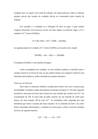 oxidação deve ser igual à taxa total de redução; em outras palavras, todos os elétrons
gerados através das reações de oxidação devem ser consumidos pelas reações de
redução.


       Um exemplo é a oxidação ou a ferrugem do ferro na água, a qual contém
oxigênio dissolvido. Esse processo ocorre em duas etapas; na primeira etapa, o Fe é
oxidado a Fe2+ [como Fe(OH)2];




na segunda etapa ele é oxidado a Fe3+ [como Fe(OH)3], de acordo com a reação




O composto Fe(OH)3 é a tão familiar ferrugem.


       Como conseqüência da oxidação, os íons metálicos podem se transferir para a
solução corrosiva na forma de íons ou eles podem formar um composto insolúvel com
elementos não-metálicos, ambos mostrado em reações anteriores.


Potenciais de Eletrodo
       Nem todos os materiais metálicos oxidam para formar íons com o mesmo grau
de facilidade. Considere a pilha eletroquímica mostrada na Figura 2.1. No lado esquerdo
encontra-se uma peça em ferro puro imersa em uma solução que contém íons Fe2+ em
concentração de 1M. O outro lado da pilha consiste em um eletrodo de cobre puro
imerso em uma solução 1M de íons Cu2+. As semipilhas estão separadas por uma
membrana que limita a mistura das duas soluções. Se os eletrodos de ferro e de cobre
forem conectados eletricamente, a redução irá ocorrer para o cobre á custa da oxidação
do ferro, da seguinte maneira:
 